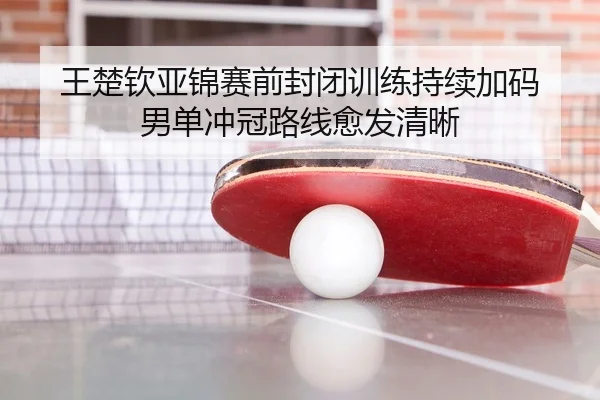 王楚钦亚锦赛前封闭训练持续加码 男单冲冠路线愈发清晰（kaiyun）